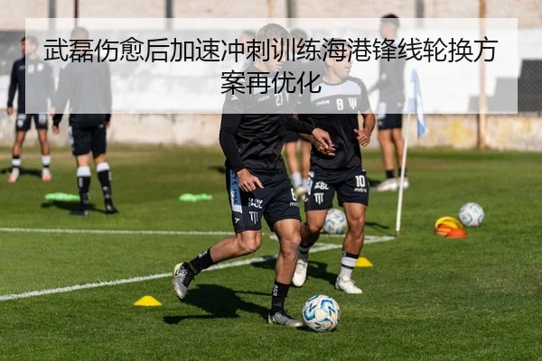 武磊伤愈后加速冲刺训练海港锋线轮换方案再优化