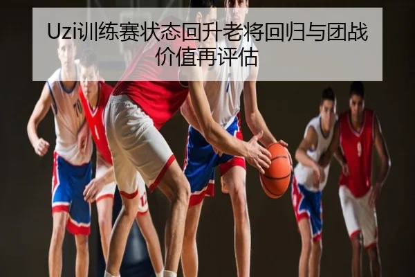 Uzi训练赛状态回升老将回归与团战价值再评估
