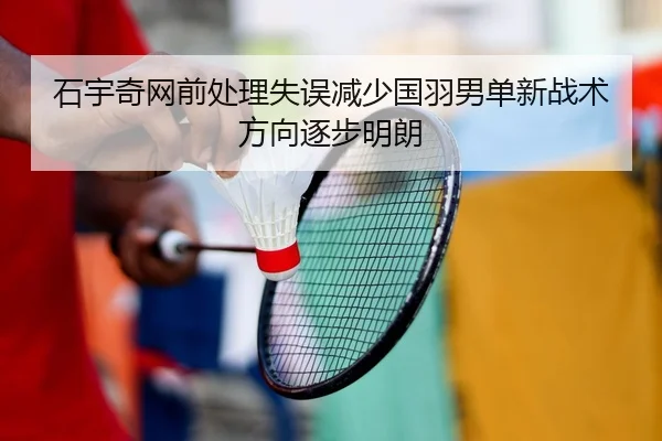 石宇奇网前处理失误减少国羽男单新战术方向逐步明朗