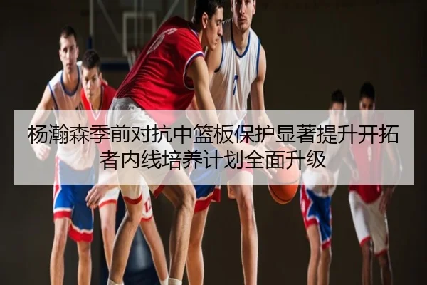 杨瀚森季前对抗中篮板保护显著提升开拓者内线培养计划全面升级