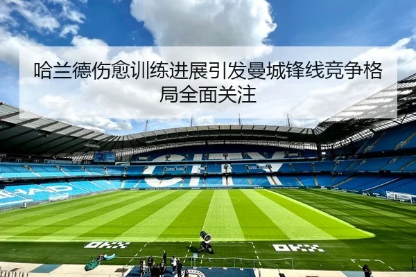 哈兰德伤愈训练进展引发曼城锋线竞争格局全面关注