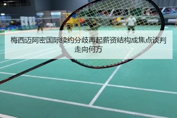 梅西迈阿密国际续约分歧再起薪资结构成焦点谈判走向何方