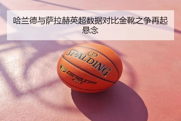 哈兰德与萨拉赫英超数据对比金靴之争再起悬念