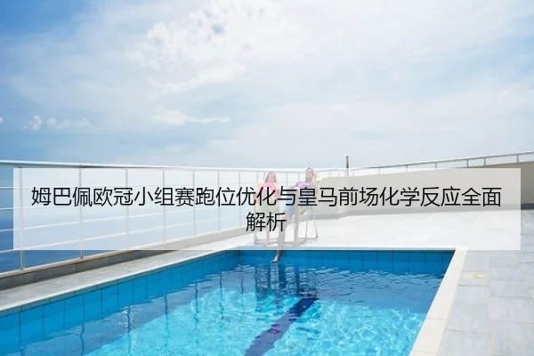 姆巴佩欧冠小组赛跑位优化与皇马前场化学反应全面解析