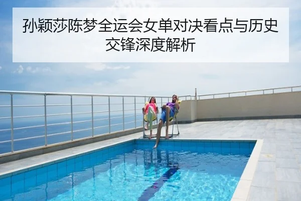 孙颖莎陈梦全运会女单对决看点与历史交锋深度解析
