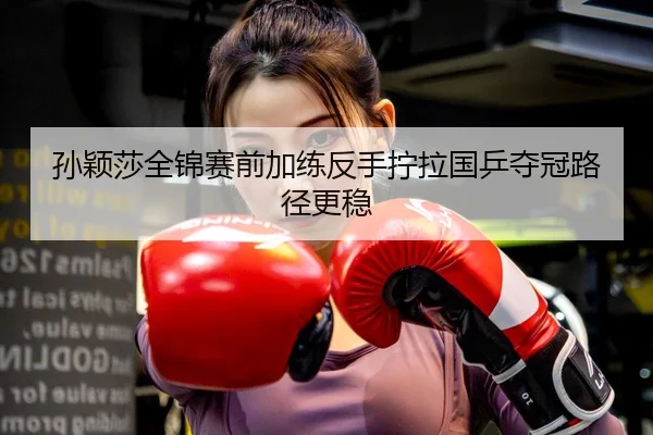 孙颖莎全锦赛前加练反手拧拉国乒夺冠路径更稳