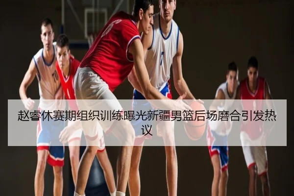 赵睿休赛期组织训练曝光新疆男篮后场磨合引发热议